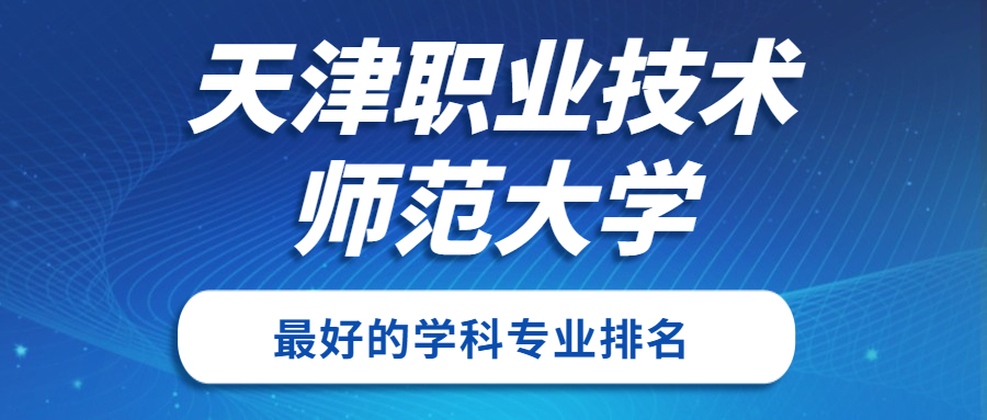 天津职业技术师范大学怎么样好不好？附天津职业技术师范大学最好的专业排名及王牌专业介绍