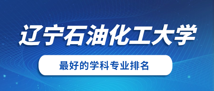 辽宁石油化工大学怎么样好不好附辽宁石油化工大学最好的专业排名及