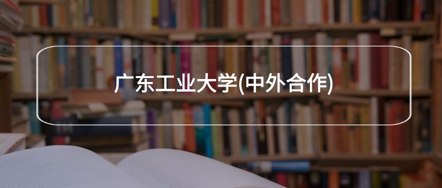 广东工业大学(中外合作)2026年招生简章!附招生计划、选科要求-高考100