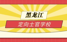 2025黑龙江分数线最低的定向士官学校:录取线最低的10所学校