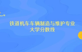 内蒙古铁道机车车辆制造与维护专业大学排名及分数线（前十强）