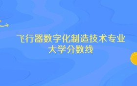 内蒙古飞行器数字化制造技术专业大学排名及分数线（前十强）