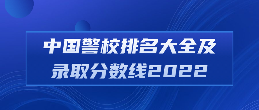 中国警校排名大全及录取分数线2022