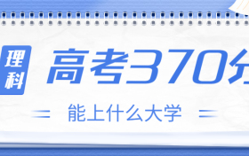 高考370分理科能上什么大学？2023年370分左右可以报考的学校有哪些？