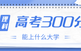 高考300分理科能上什么大学？2023年300分左右可以报考的学校有哪些？