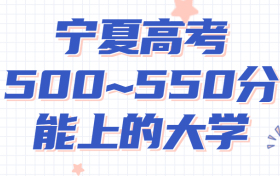 宁夏高考500~550分能上哪些大学?附2022年宁夏各大学具体名单（最全汇总）