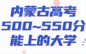 内蒙高考500~550分能上哪些大学?附2022年内蒙古各大学具体名单（最全汇总）