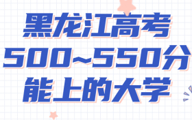 黑龙江高考500~550分能上哪些大学?附2022年黑龙江各大学具体名单（最全汇总）