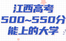 江西高考500~550分能上哪些大学?附2022年江西省各大学具体名单（最全汇总）