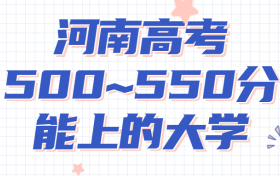 河南高考500~550分能上哪些大学?附2022年河南省各大学具体名单（最全汇总）