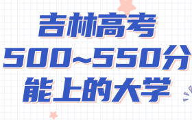 吉林高考500~550分能上哪些大学?附2022年吉林省各大学具体名单（最全汇总）