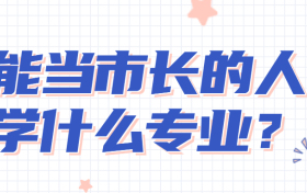 能当市长的人学什么专业？想当政府官员需要学什么专业？