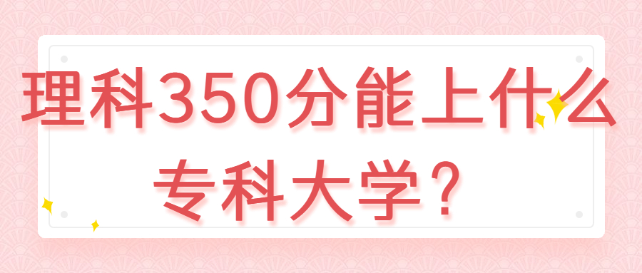 350分的公办专科学校:理科350分能上什么专科大学?